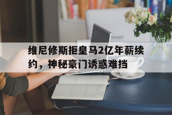 关于维尼修斯拒皇马2亿年薪续约，神秘豪门诱惑难挡的信息